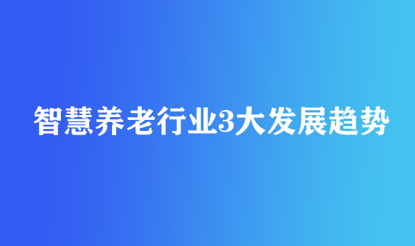 智慧養(yǎng)老行業(yè)3大發(fā)展趨勢